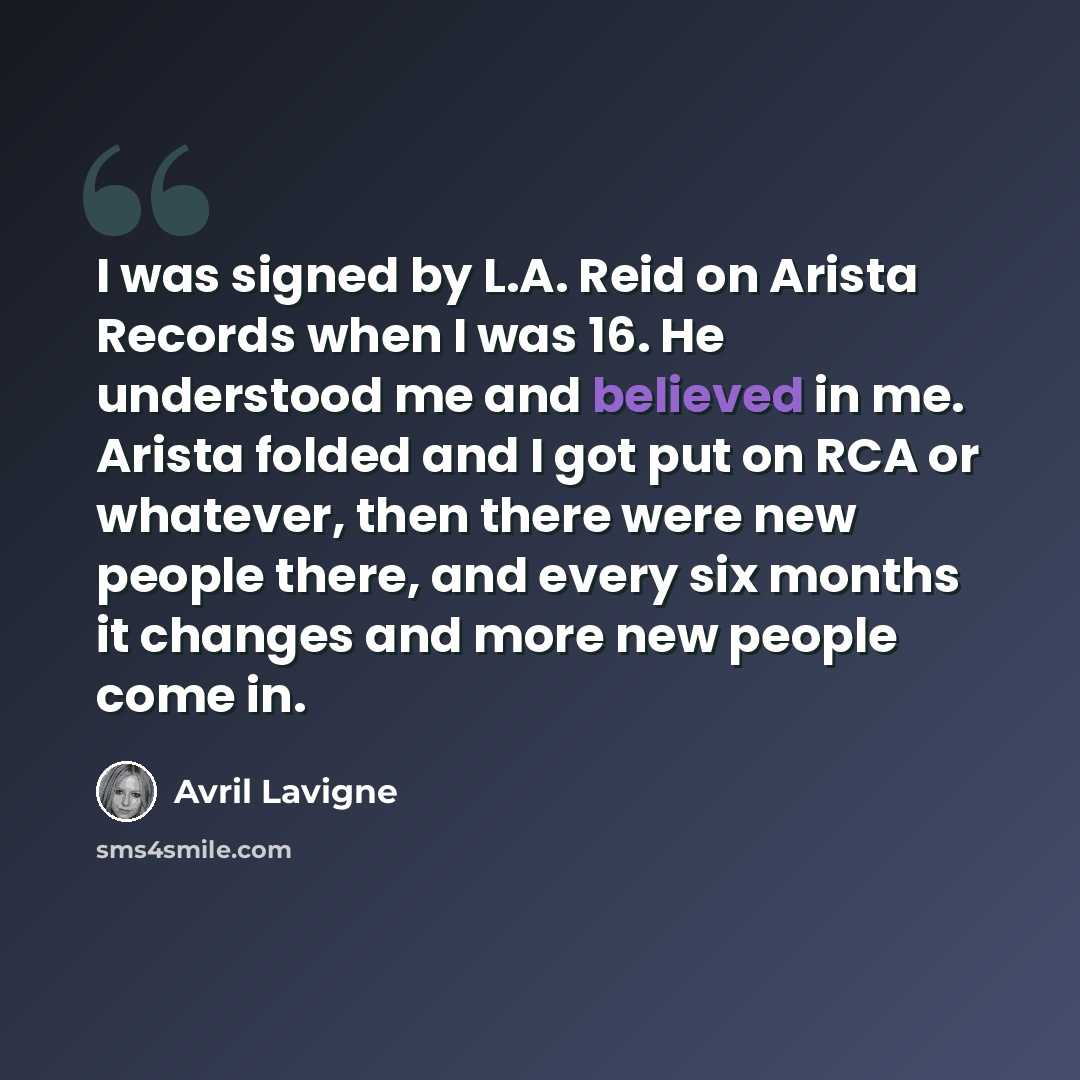 “I was signed by L.A. Reid on Arista Records when I was 16. He understood me and believed in me. Arista folded and I got put on RCA or whatever, then there were new people there, and every six months it changes and more new people come in.” quote by Avril Lavigne