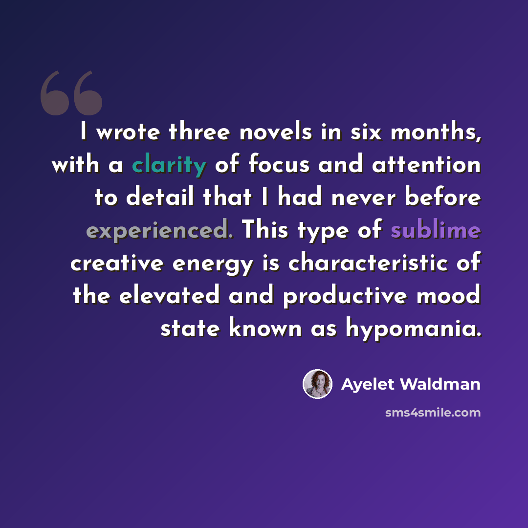 “I wrote three novels in six months, with a clarity of focus and attention to detail that I had never before experienced. This type of sublime creative energy is characteristic of the elevated and productive mood state known as hypomania.” quote by Ayelet Waldman