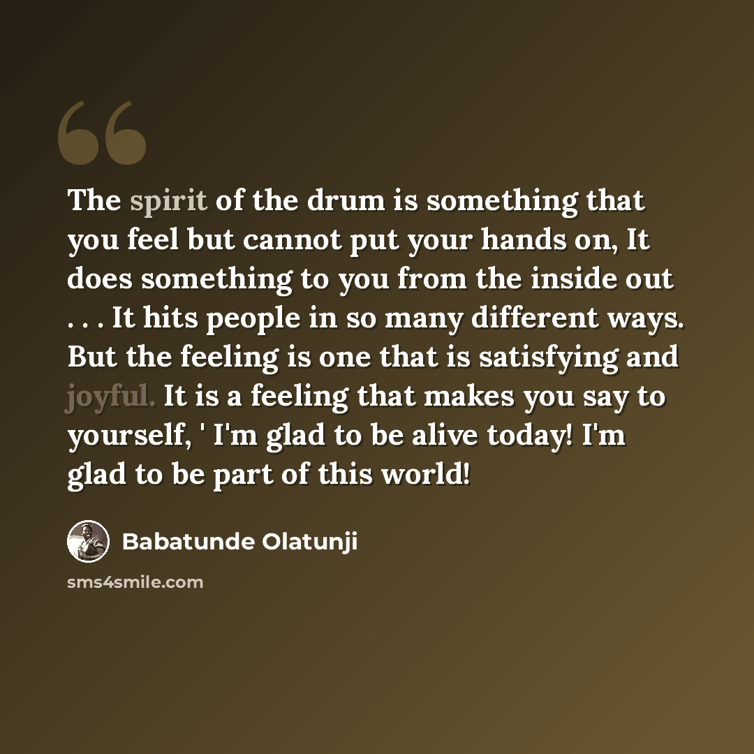 “The spirit of the drum is something that you feel but cannot put your hands on, It does something to you from the inside out . . . It hits people in so many different ways. But the feeling is one that is satisfying and joyful. It is a feeling that makes you say to yourself, ' I'm glad to be alive…” quote by Babatunde Olatunji