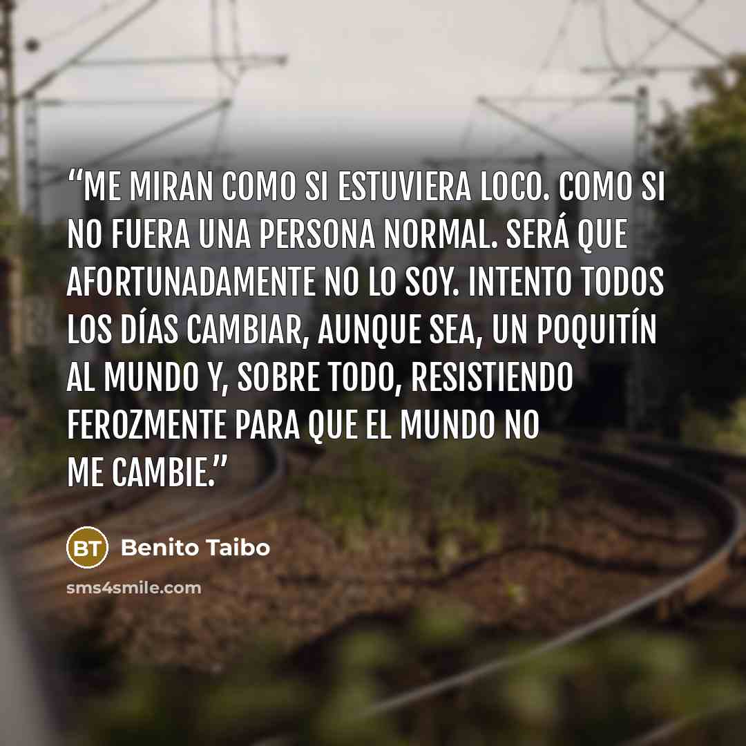 “Me miran como si estuviera loco. Como si no fuera una persona normal. Será que afortunadamente no lo soy. Intento todos los días cambiar, aunque sea, un poquitín al mundo y, sobre todo, resistiendo ferozmente para que el mundo no me cambie.” quote by Benito Taibo