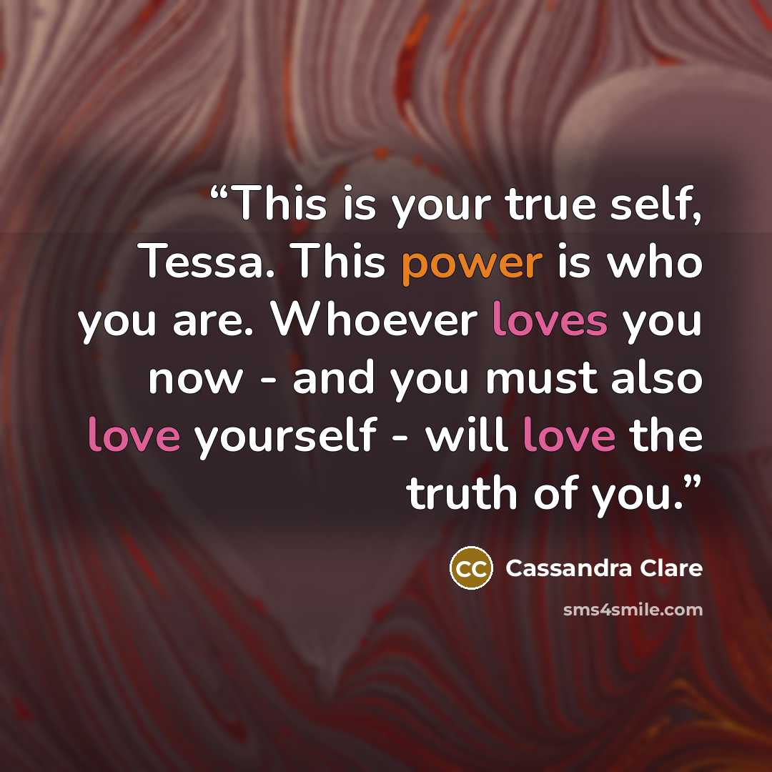 “This is your true self, Tessa. This power is who you are. Whoever loves you now - and you must also love yourself - will love the truth of you.” quote by Cassandra Clare