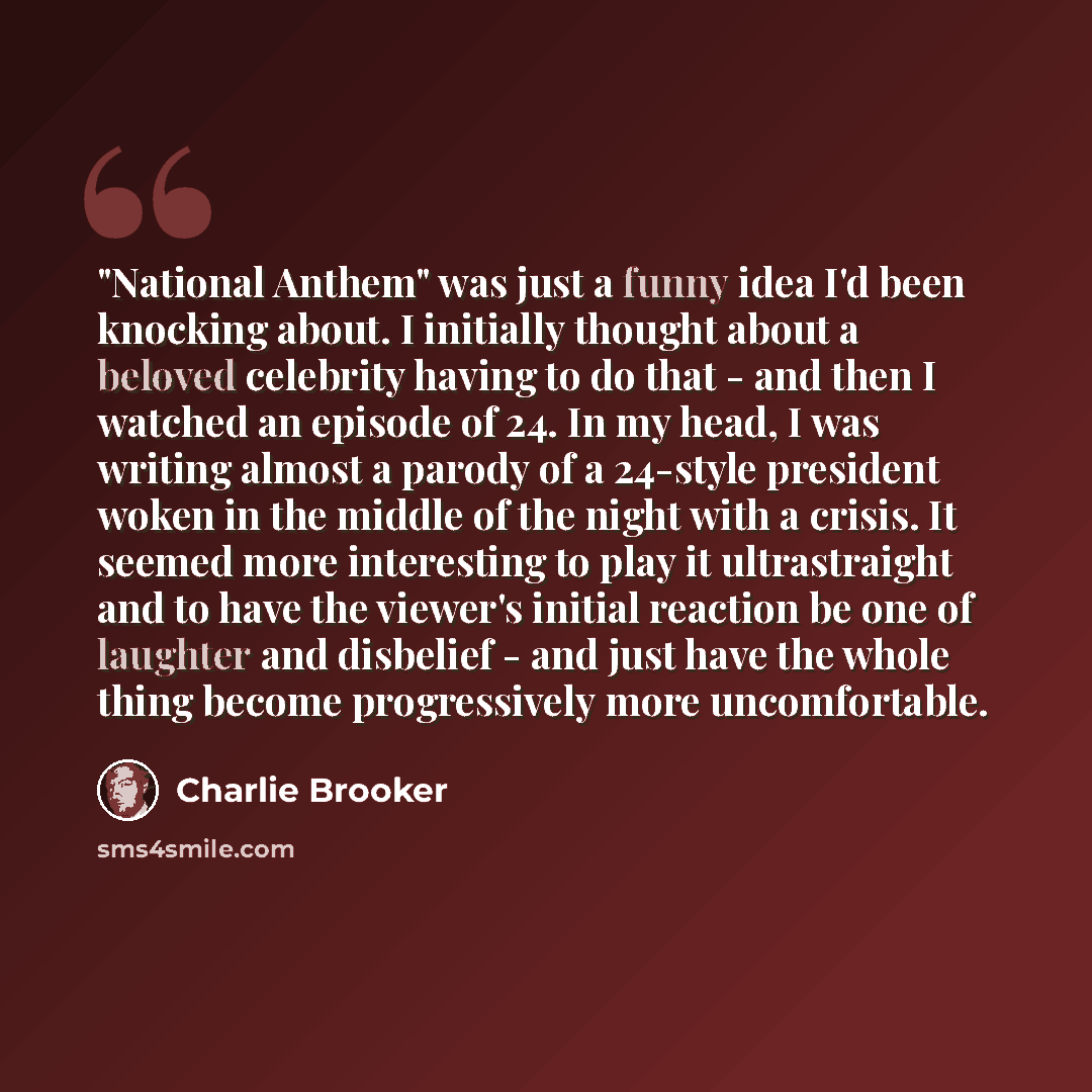“"National Anthem" was just a funny idea I'd been knocking about. I initially thought about a beloved celebrity having to do that - and then I watched an episode of 24. In my head, I was writing almost a parody of a 24-style president woken in the middle of the night with a crisis. It seemed more…” quote by Charlie Brooker