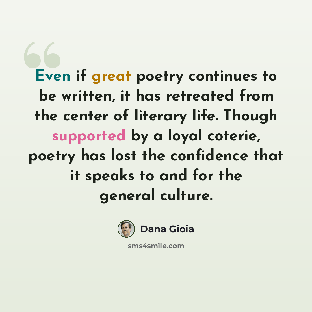 “Even if great poetry continues to be written, it has retreated from the center of literary life. Though supported by a loyal coterie, poetry has lost the confidence that it speaks to and for the general culture.” quote by Dana Gioia