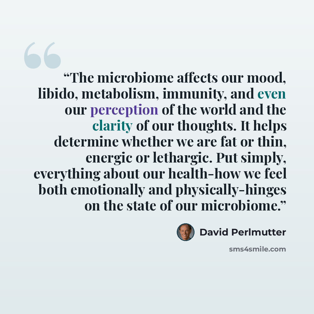 “The microbiome affects our mood, libido, metabolism, immunity, and even our perception of the world and the clarity of our thoughts. It helps determine whether we are fat or thin, energic or lethargic. Put simply, everything about our health-how we feel both emotionally and physically-hinges on…” quote by David Perlmutter