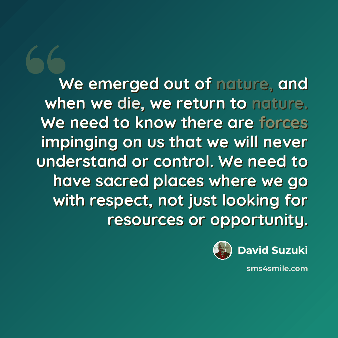 “We emerged out of nature, and when we die, we return to nature. We need to know there are forces impinging on us that we will never understand or control. We need to have sacred places where we go with respect, not just looking for resources or opportunity.” quote by David Suzuki