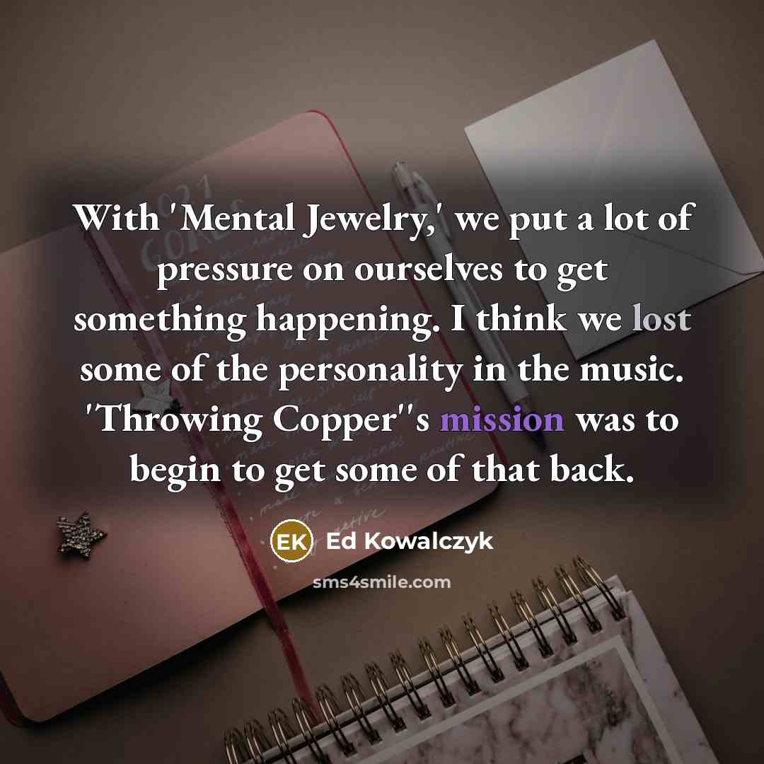 “With 'Mental Jewelry,' we put a lot of pressure on ourselves to get something happening. I think we lost some of the personality in the music. 'Throwing Copper''s mission was to begin to get some of that back.” quote by Ed Kowalczyk