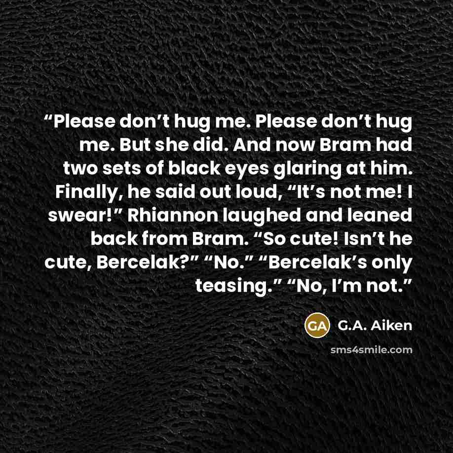 “Please don’t hug me. Please don’t hug me. But she did. And now Bram had two sets of black eyes glaring at him. Finally, he said out loud, “It’s not me! I swear!” Rhiannon laughed and leaned back from Bram. “So cute! Isn’t he cute, Bercelak?” “No.” “Bercelak’s only teasing.” “No, I’m not.” quote by G.A. Aiken