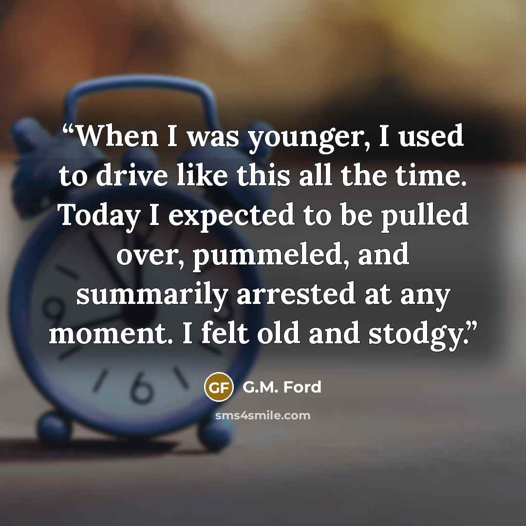 “When I was younger, I used to drive like this all the time. Today I expected to be pulled over, pummeled, and summarily arrested at any moment. I felt old and stodgy.” quote by G.M. Ford