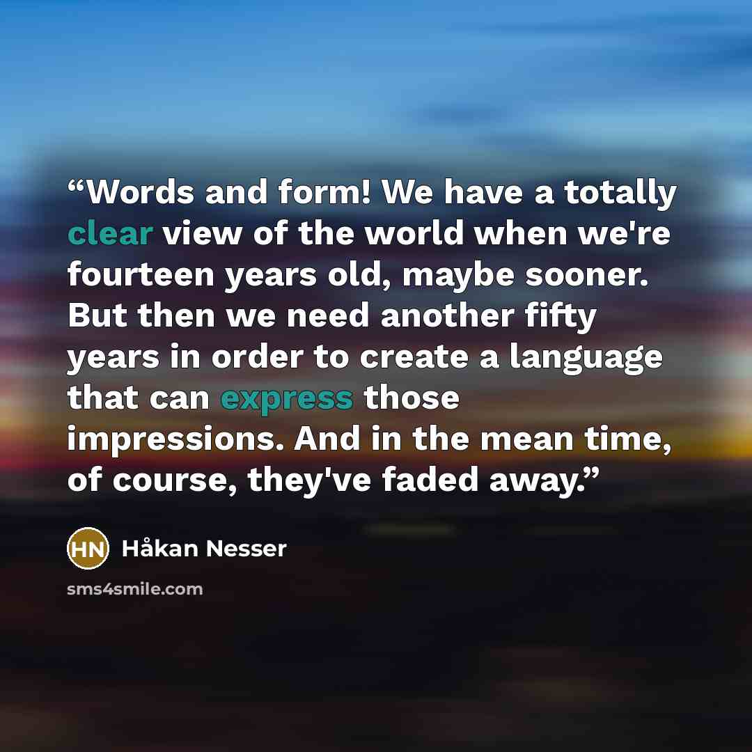 “Words and form! We have a totally clear view of the world when we're fourteen years old, maybe sooner. But then we need another fifty years in order to create a language that can express those impressions. And in the mean time, of course, they've faded away.” quote by Håkan Nesser