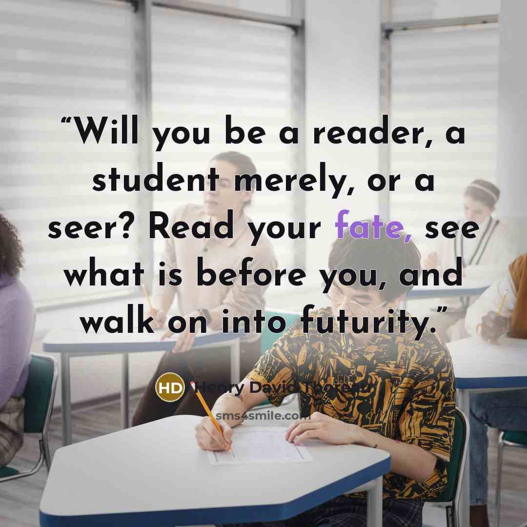 “Will you be a reader, a student merely, or a seer? Read your fate, see what is before you, and walk on into futurity.” quote by Henry David Thoreau