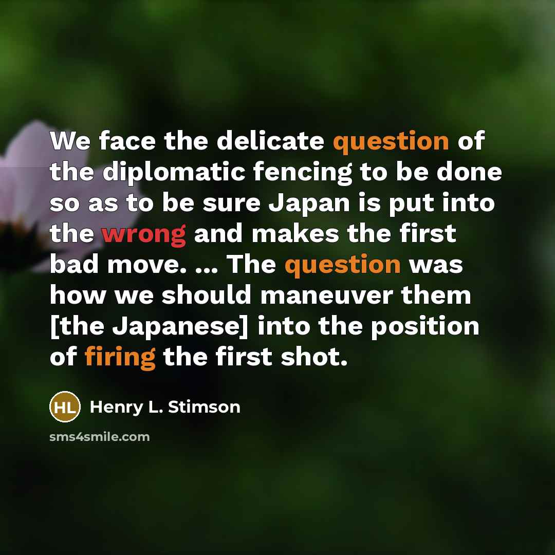 “We face the delicate question of the diplomatic fencing to be done so as to be sure Japan is put into the wrong and makes the first bad move. ... The question was how we should maneuver them [the Japanese] into the position of firing the first shot.” quote by Henry L. Stimson