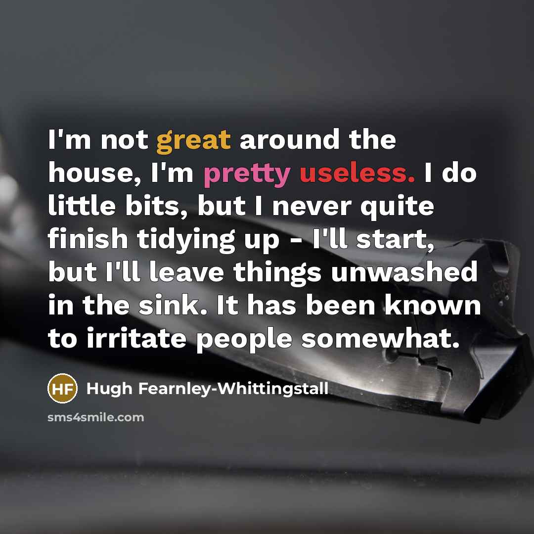 “I'm not great around the house, I'm pretty useless. I do little bits, but I never quite finish tidying up - I'll start, but I'll leave things unwashed in the sink. It has been known to irritate people somewhat.” quote by Hugh Fearnley-Whittingstall