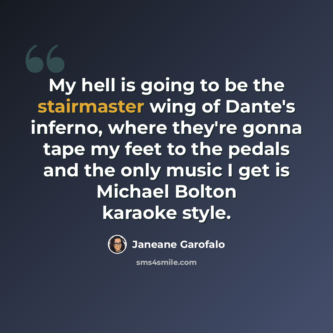 “My hell is going to be the stairmaster wing of Dante's inferno, where they're gonna tape my feet to the pedals and the only music I get is Michael Bolton karaoke style.” quote by Janeane Garofalo