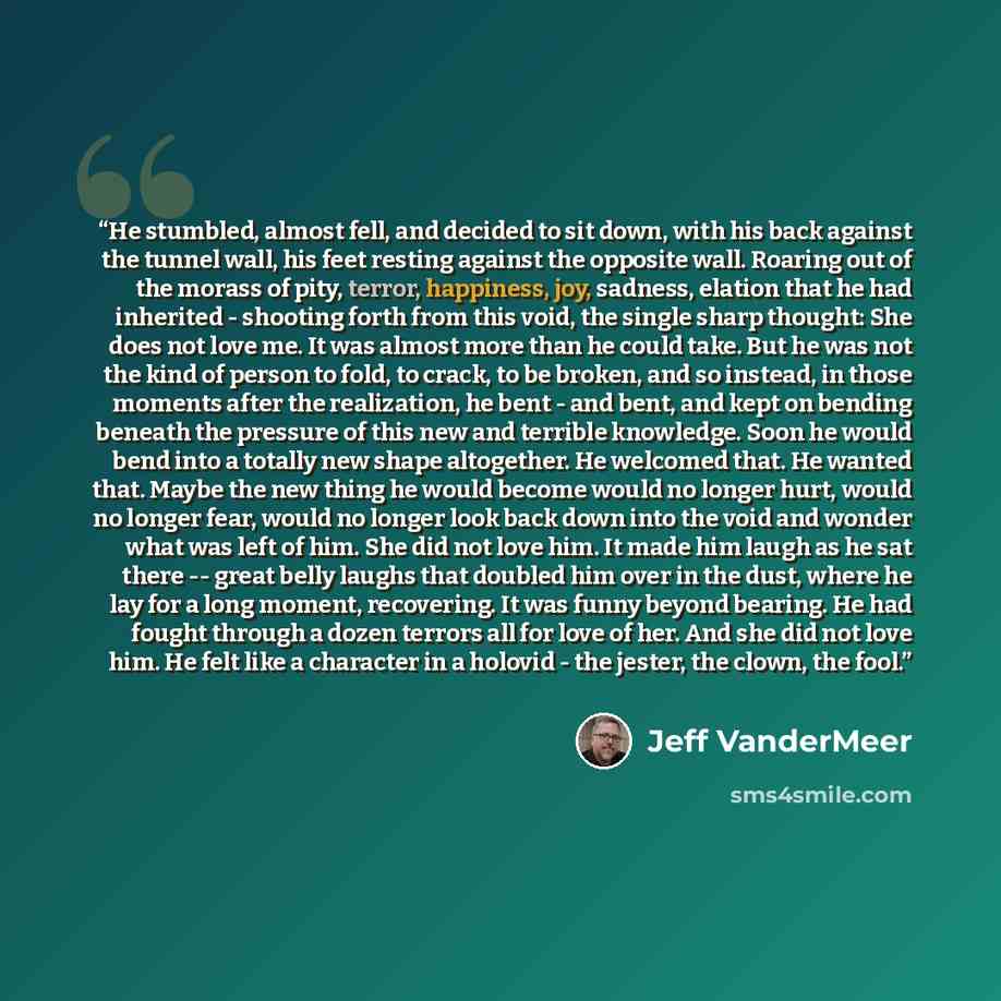 “He stumbled, almost fell, and decided to sit down, with his back against the tunnel wall, his feet resting against the opposite wall. Roaring out of the morass of pity, terror, happiness, joy, sadness, elation that he had inherited - shooting forth from this void, the single sharp thought: She…” quote by Jeff VanderMeer