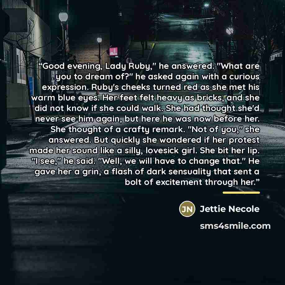 “Good evening, Lady Ruby," he answered. "What are you to dream of?" he asked again with a curious expression. Ruby's cheeks turned red as she met his warm blue eyes. Her feet felt heavy as bricks, and she did not know if she could walk. She had thought she'd never see him again, but here he was now…” quote by Jettie Necole