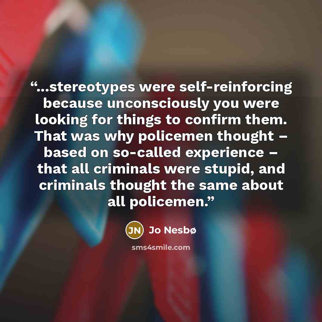 “...stereotypes were self-reinforcing because unconsciously you were looking for things to confirm them. That was why policemen thought – based on so-called experience – that all criminals were stupid, and criminals thought the same about all policemen.” quote by Jo Nesbø