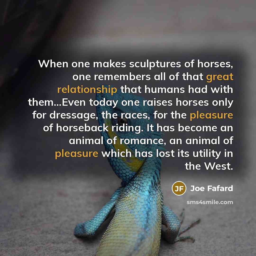 “When one makes sculptures of horses, one remembers all of that great relationship that humans had with them…Even today one raises horses only for dressage, the races, for the pleasure of horseback riding. It has become an animal of romance, an animal of pleasure which has lost its utility in the…” quote by Joe Fafard