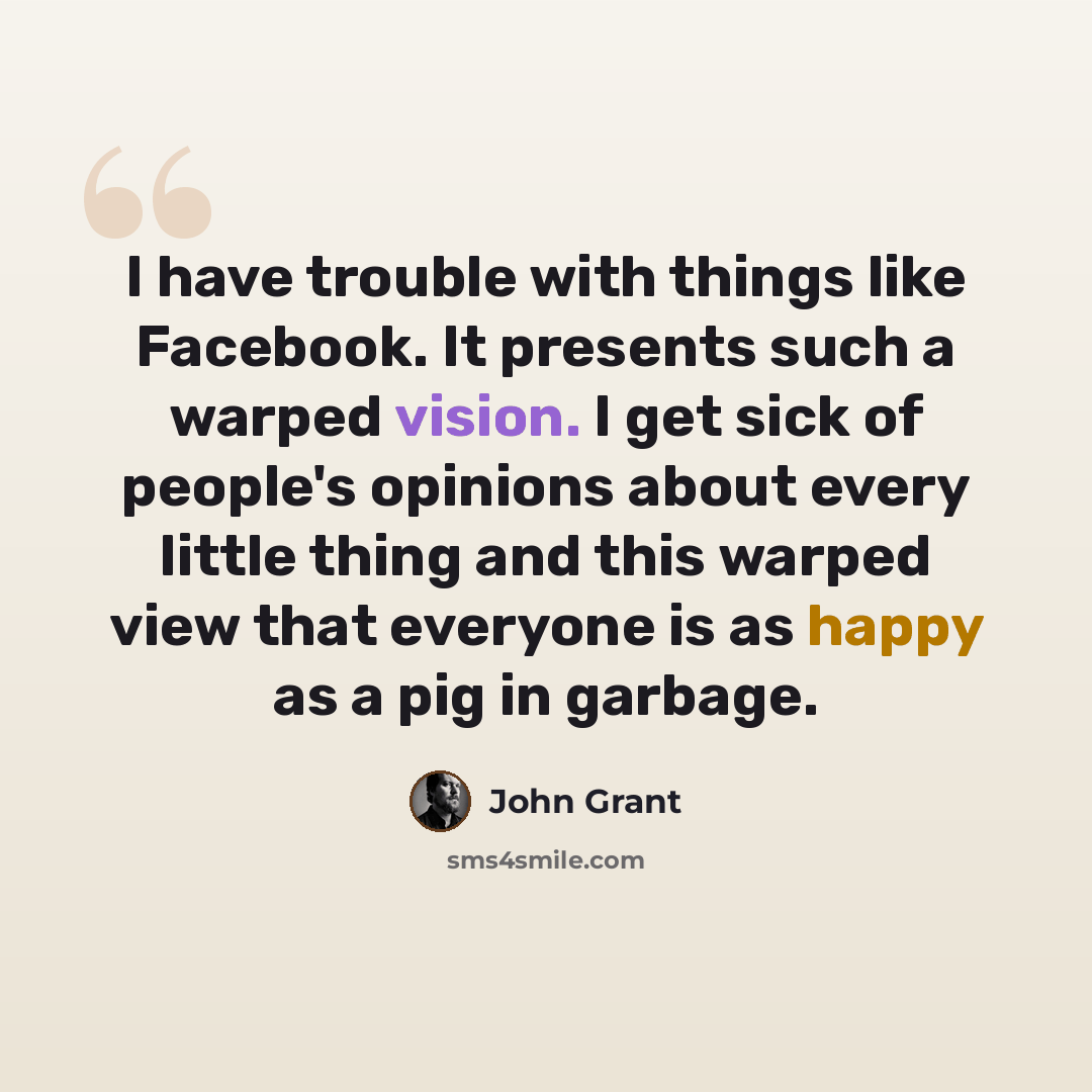 “I have trouble with things like Facebook. It presents such a warped vision. I get sick of people's opinions about every little thing and this warped view that everyone is as happy as a pig in garbage.” quote by John Grant
