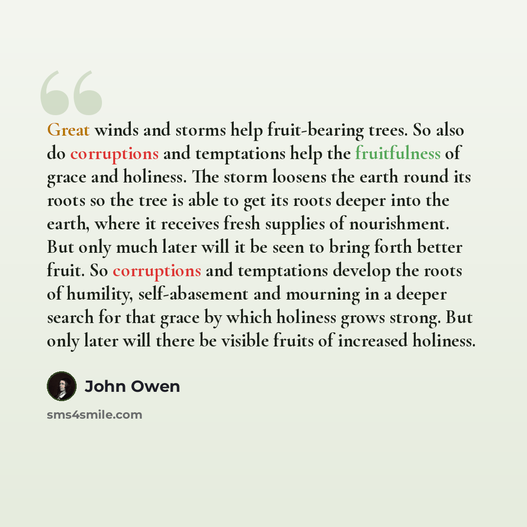 “Great winds and storms help fruit-bearing trees. So also do corruptions and temptations help the fruitfulness of grace and holiness. The storm loosens the earth round its roots so the tree is able to get its roots deeper into the earth, where it receives fresh supplies of nourishment. But only…” quote by John Owen