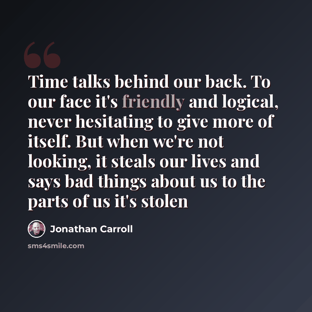 “Time talks behind our back. To our face it's friendly and logical, never hesitating to give more of itself. But when we're not looking, it steals our lives and says bad things about us to the parts of us it's stolen” quote by Jonathan Carroll
