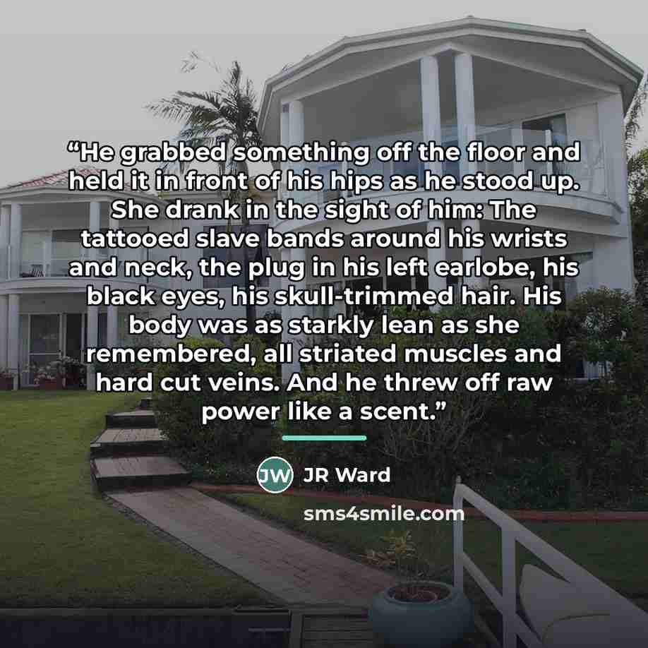 “He grabbed something off the floor and held it in front of his hips as he stood up. She drank in the sight of him: The tattooed slave bands around his wrists and neck, the plug in his left earlobe, his black eyes, his skull-trimmed hair. His body was as starkly lean as she remembered, all striated…” quote by JR Ward