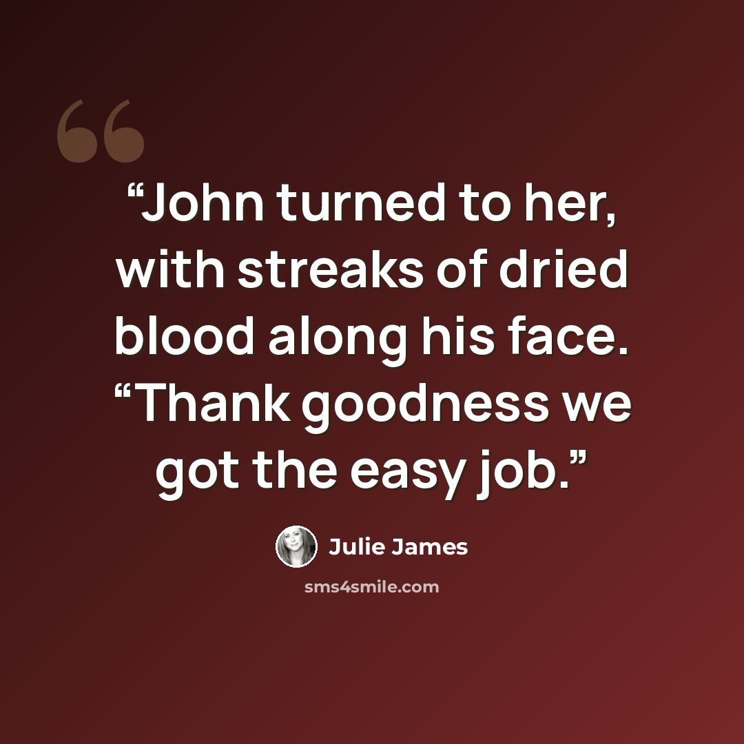 “John turned to her, with streaks of dried blood along his face. “Thank goodness we got the easy job.” quote by Julie James