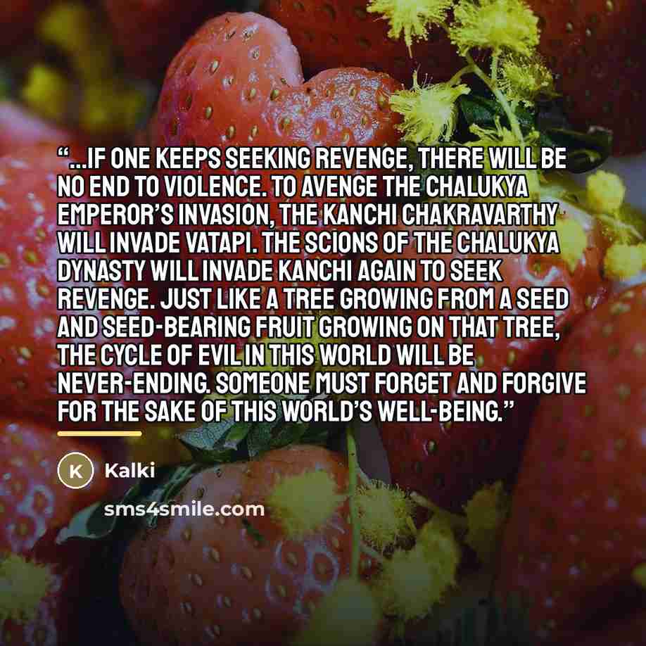 “...if one keeps seeking revenge, there will be no end to violence. To avenge the Chalukya Emperor’s invasion, the Kanchi Chakravarthy will invade Vatapi. The scions of the Chalukya dynasty will invade Kanchi again to seek revenge. Just like a tree growing from a seed and seed-bearing fruit growing…” quote by Kalki