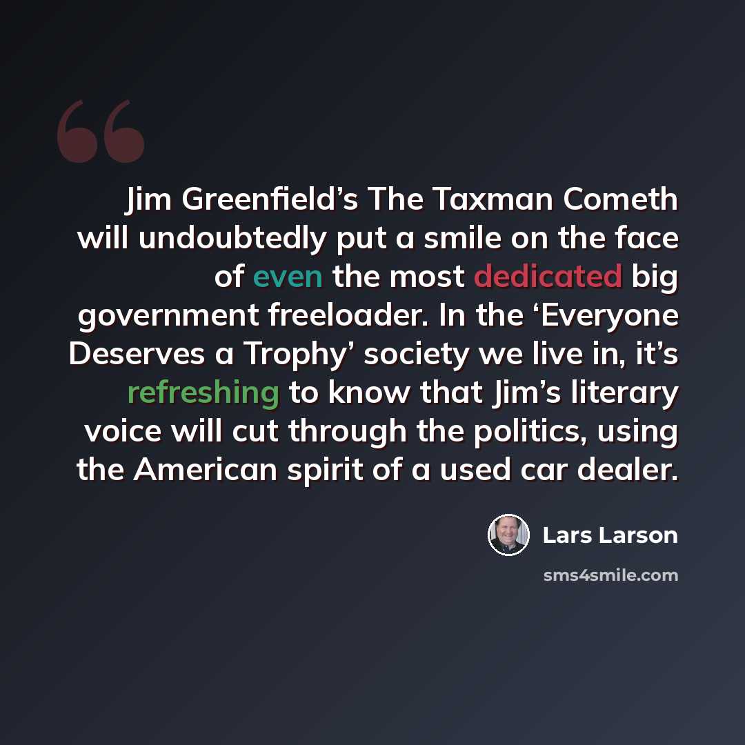 “Jim Greenfield’s The Taxman Cometh will undoubtedly put a smile on the face of even the most dedicated big government freeloader. In the ‘Everyone Deserves a Trophy’ society we live in, it’s refreshing to know that Jim’s literary voice will cut through the politics, using the American spirit of a…” quote by Lars Larson