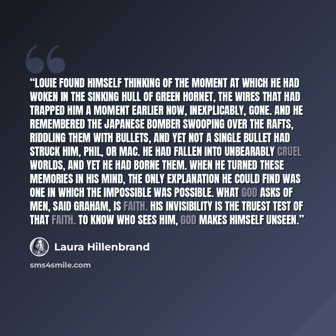 “Louie found himself thinking of the moment at which he had woken in the sinking hull of Green Hornet, the wires that had trapped him a moment earlier now, inexplicably, gone. And he remembered the Japanese bomber swooping over the rafts, riddling them with bullets, and yet not a single bullet had…” quote by Laura Hillenbrand