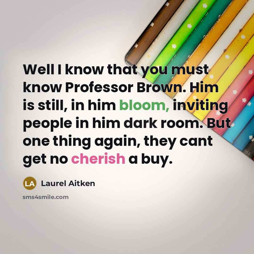 “Well I know that you must know Professor Brown. Him is still, in him bloom, inviting people in him dark room. But one thing again, they cant get no cherish a buy.” quote by Laurel Aitken