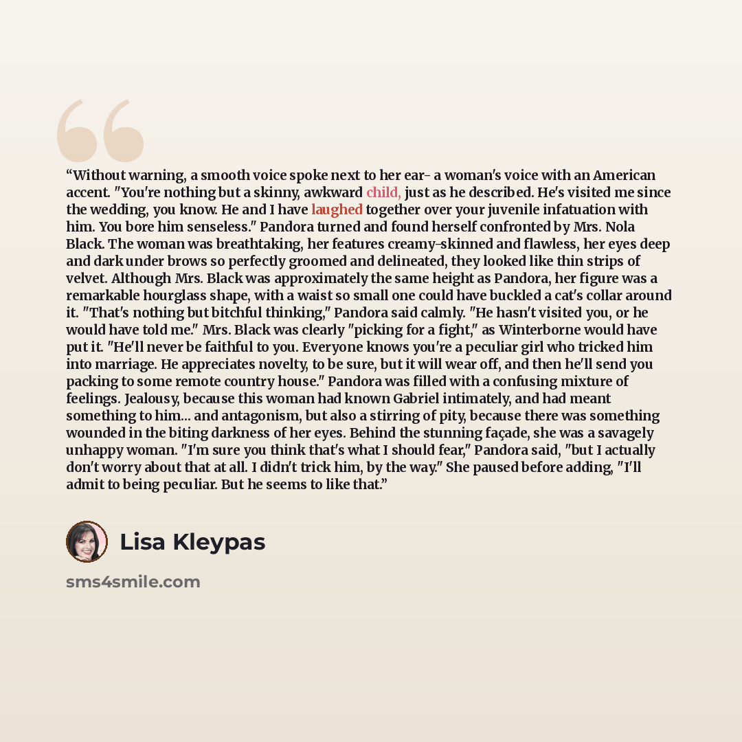 “Without warning, a smooth voice spoke next to her ear- a woman's voice with an American accent. "You're nothing but a skinny, awkward child, just as he described. He's visited me since the wedding, you know. He and I have laughed together over your juvenile infatuation with him. You bore him…” quote by Lisa Kleypas
