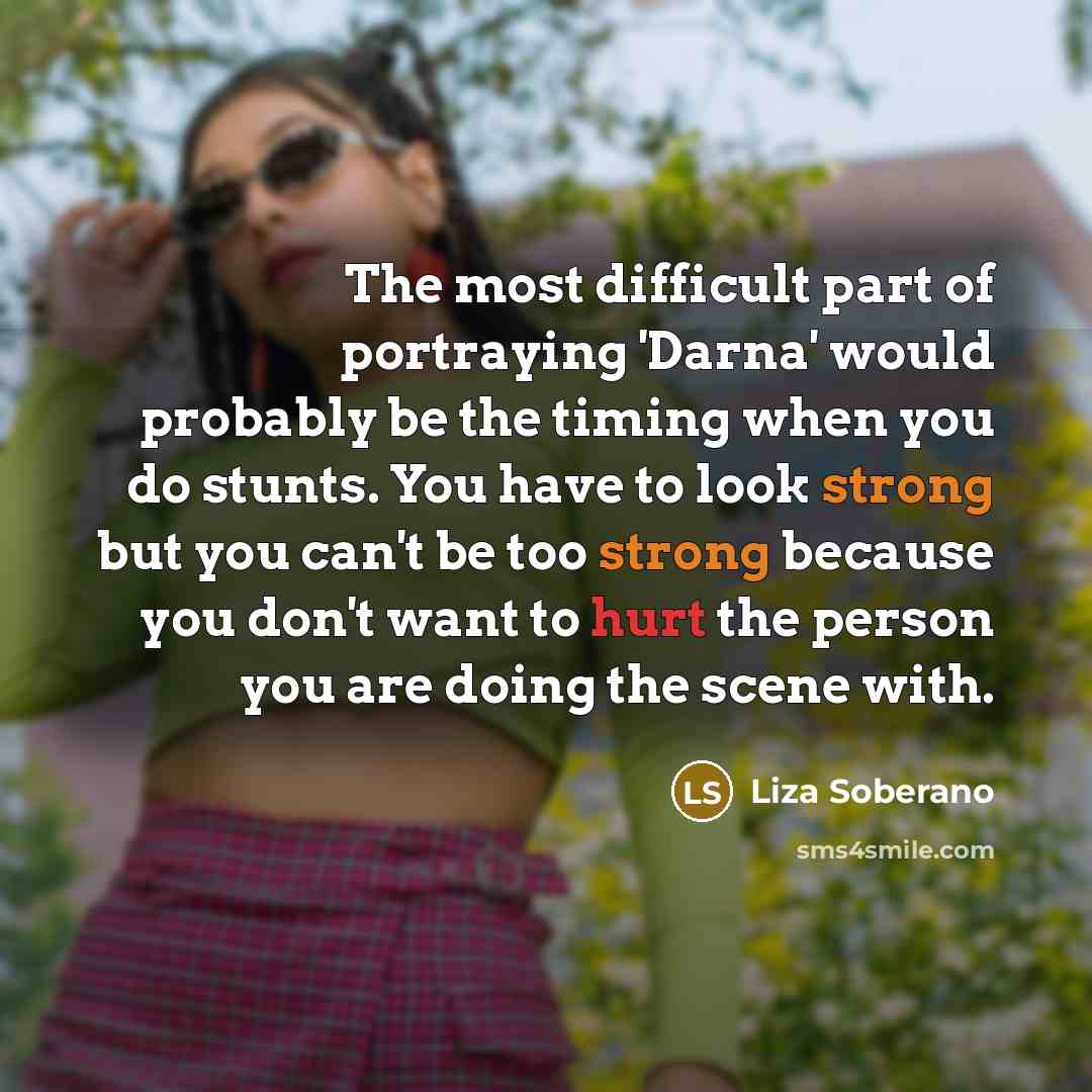 “The most difficult part of portraying 'Darna' would probably be the timing when you do stunts. You have to look strong but you can't be too strong because you don't want to hurt the person you are doing the scene with.” quote by Liza Soberano