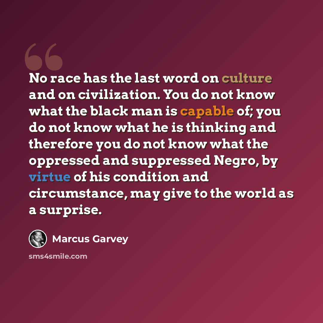 “No race has the last word on culture and on civilization. You do not know what the black man is capable of; you do not know what he is thinking and therefore you do not know what the oppressed and suppressed Negro, by virtue of his condition and circumstance, may give to the world as a surprise.” quote by Marcus Garvey