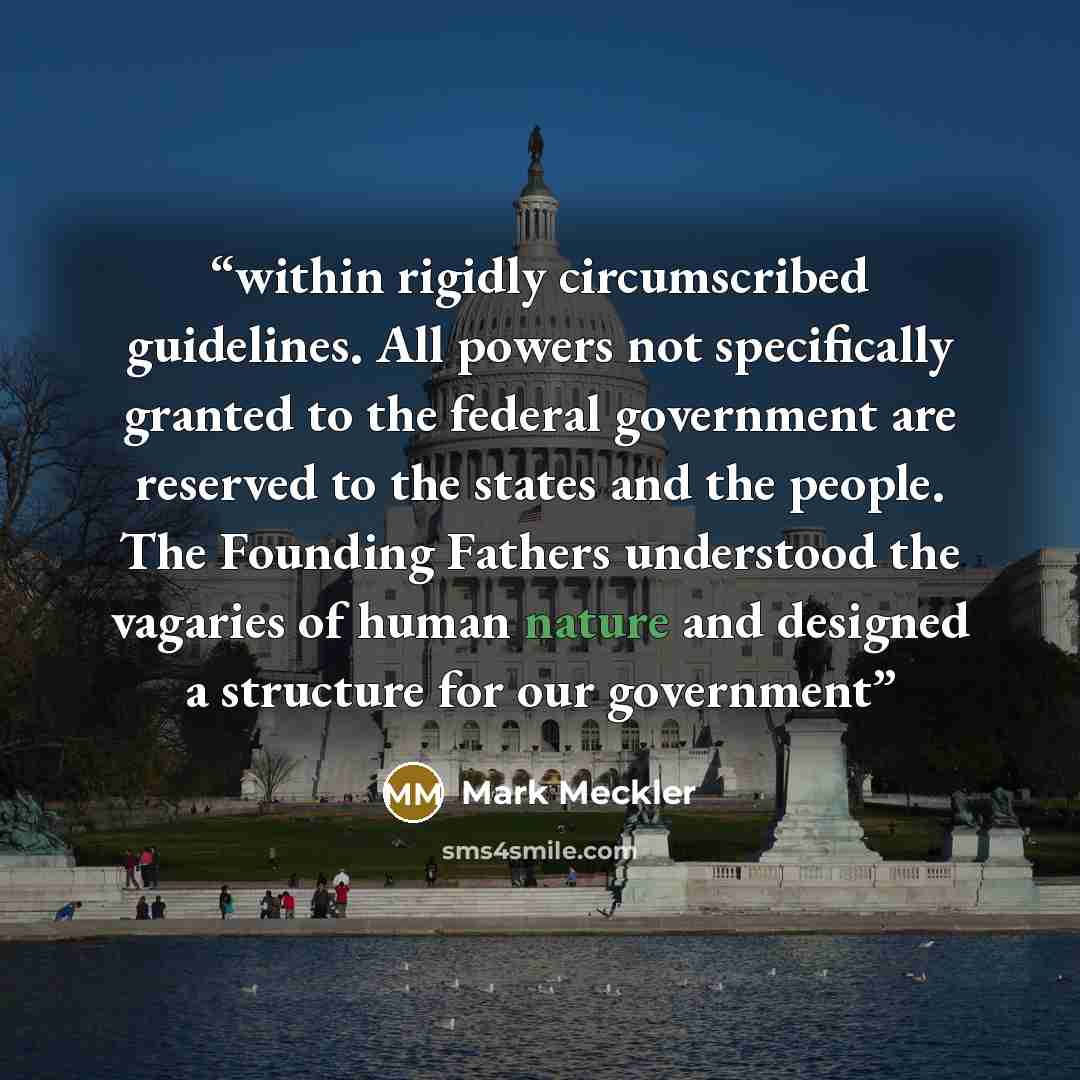 “within rigidly circumscribed guidelines. All powers not specifically granted to the federal government are reserved to the states and the people. The Founding Fathers understood the vagaries of human nature and designed a structure for our government” quote by Mark Meckler