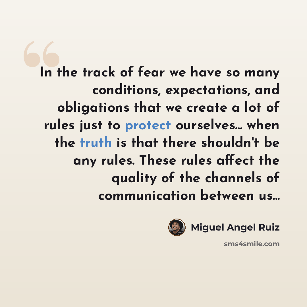“In the track of fear we have so many conditions, expectations, and obligations that we create a lot of rules just to protect ourselves... when the truth is that there shouldn't be any rules. These rules affect the quality of the channels of communication between us...” quote by Miguel Angel Ruiz