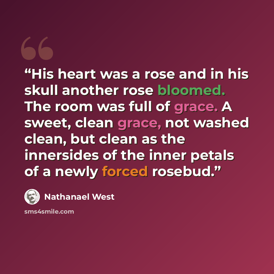 “His heart was a rose and in his skull another rose bloomed. The room was full of grace. A sweet, clean grace, not washed clean, but clean as the innersides of the inner petals of a newly forced rosebud.” quote by Nathanael West