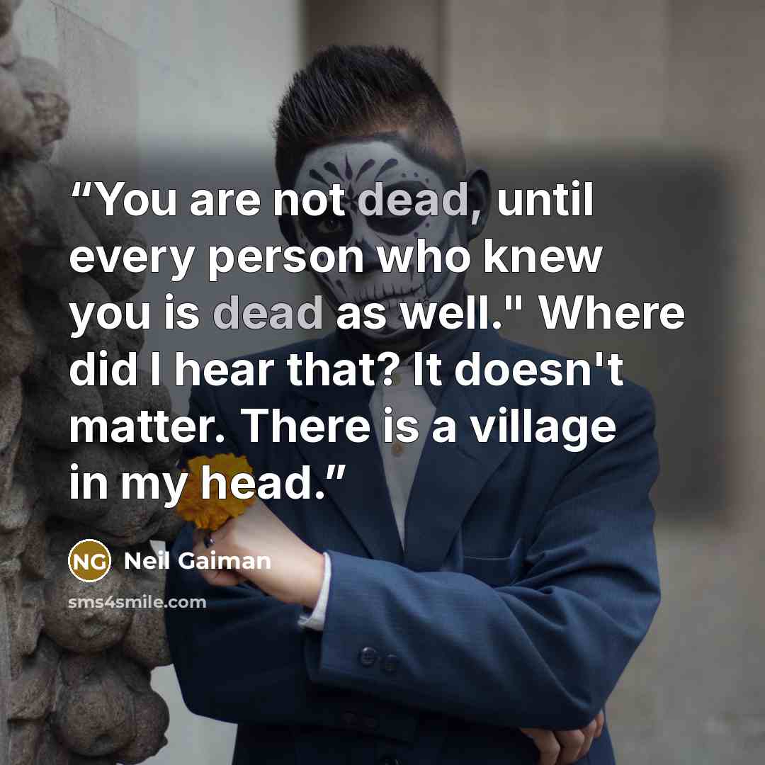“You are not dead, until every person who knew you is dead as well." Where did I hear that? It doesn't matter. There is a village in my head.” quote by Neil Gaiman