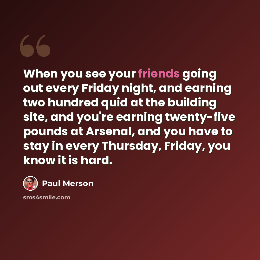 “When you see your friends going out every Friday night, and earning two hundred quid at the building site, and you're earning twenty-five pounds at Arsenal, and you have to stay in every Thursday, Friday, you know it is hard.” quote by Paul Merson