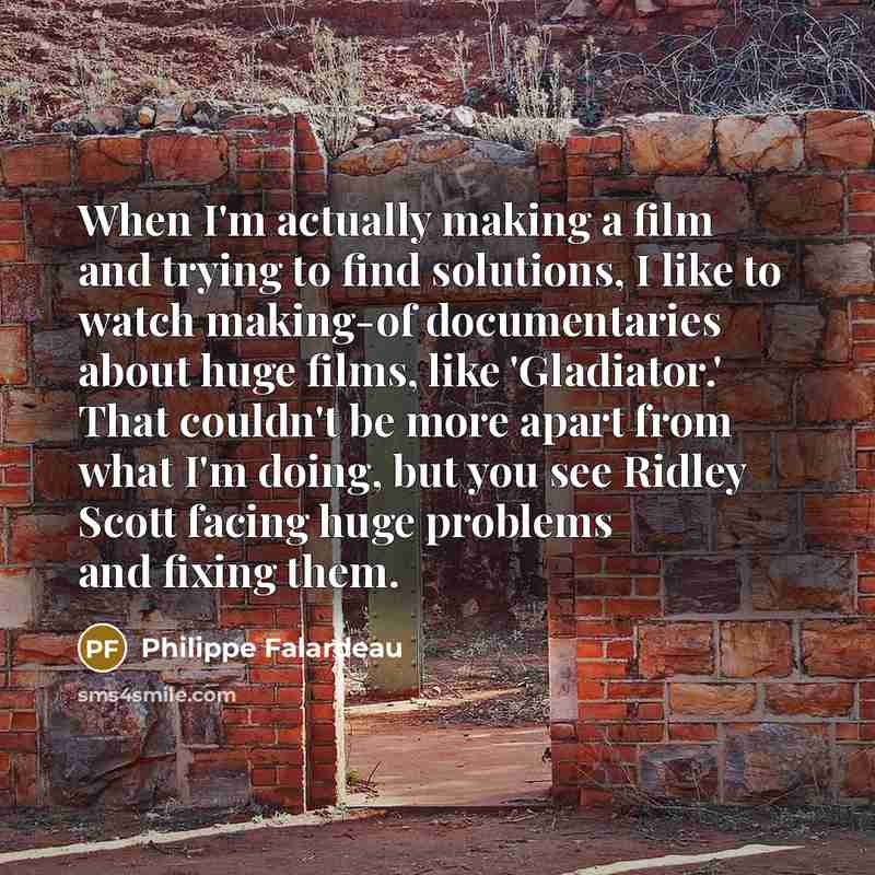 “When I'm actually making a film and trying to find solutions, I like to watch making-of documentaries about huge films, like 'Gladiator.' That couldn't be more apart from what I'm doing, but you see Ridley Scott facing huge problems and fixing them.” quote by Philippe Falardeau