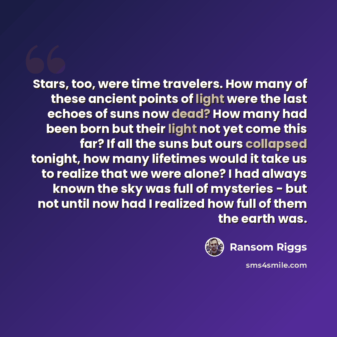 “Stars, too, were time travelers. How many of these ancient points of light were the last echoes of suns now dead? How many had been born but their light not yet come this far? If all the suns but ours collapsed tonight, how many lifetimes would it take us to realize that we were alone? I had…” quote by Ransom Riggs