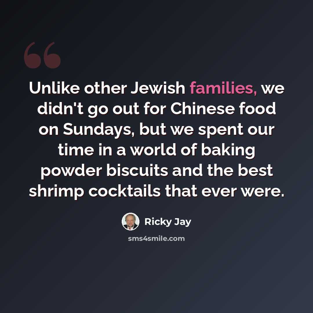 “Unlike other Jewish families, we didn't go out for Chinese food on Sundays, but we spent our time in a world of baking powder biscuits and the best shrimp cocktails that ever were.” quote by Ricky Jay