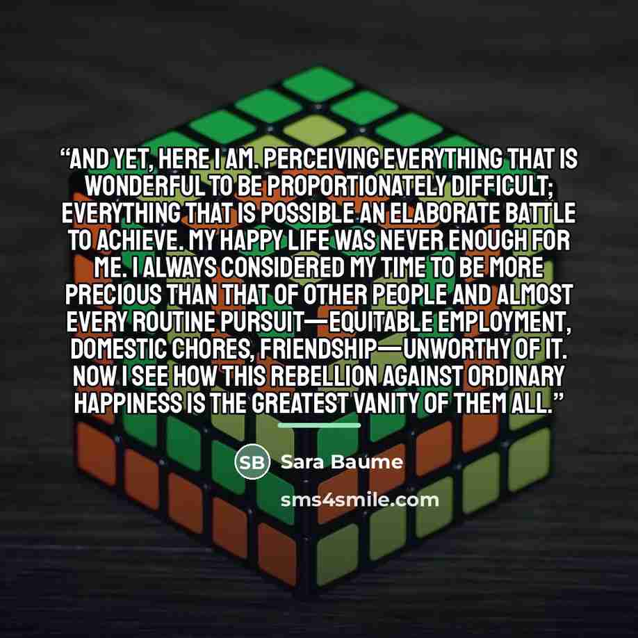 “And yet, here I am. Perceiving everything that is wonderful to be proportionately difficult; everything that is possible an elaborate battle to achieve. My happy life was never enough for me. I always considered my time to be more precious than that of other people and almost every routine…” quote by Sara Baume