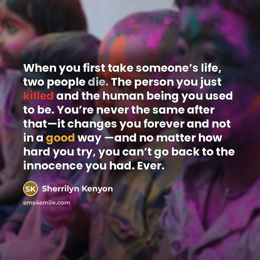 “When you first take someone’s life, two people die. The person you just killed and the human being you used to be. You’re never the same after that—it changes you forever and not in a good way —and no matter how hard you try, you can’t go back to the innocence you had. Ever.” quote by Sherrilyn Kenyon