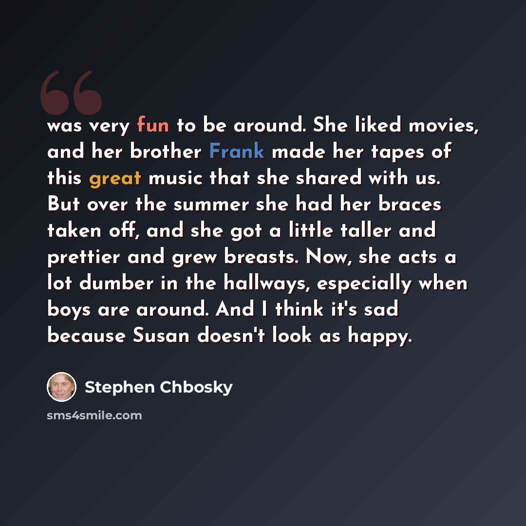 “was very fun to be around. She liked movies, and her brother Frank made her tapes of this great music that she shared with us. But over the summer she had her braces taken off, and she got a little taller and prettier and grew breasts. Now, she acts a lot dumber in the hallways, especially when…” quote by Stephen Chbosky