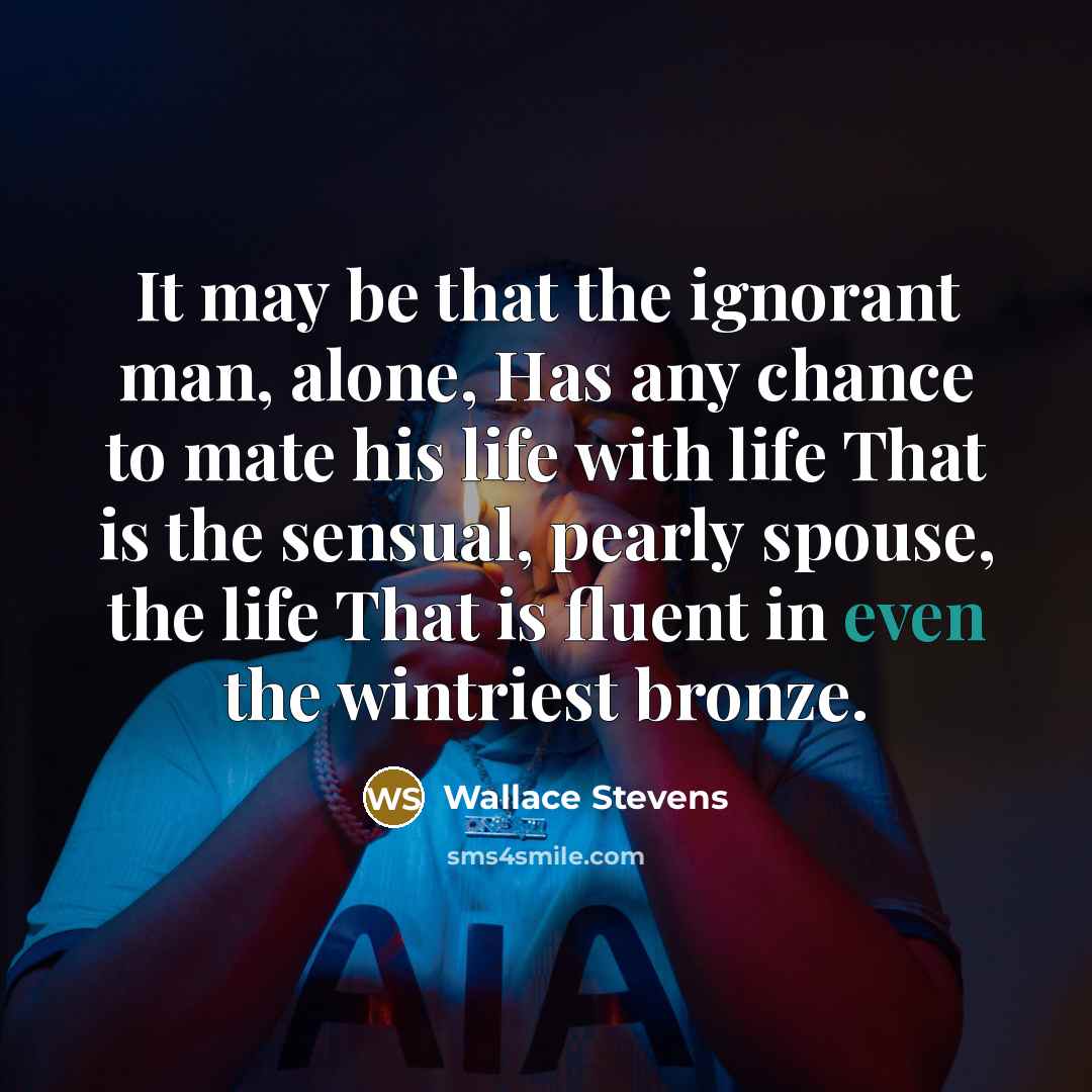 “It may be that the ignorant man, alone, Has any chance to mate his life with life That is the sensual, pearly spouse, the life That is fluent in even the wintriest bronze.” quote by Wallace Stevens