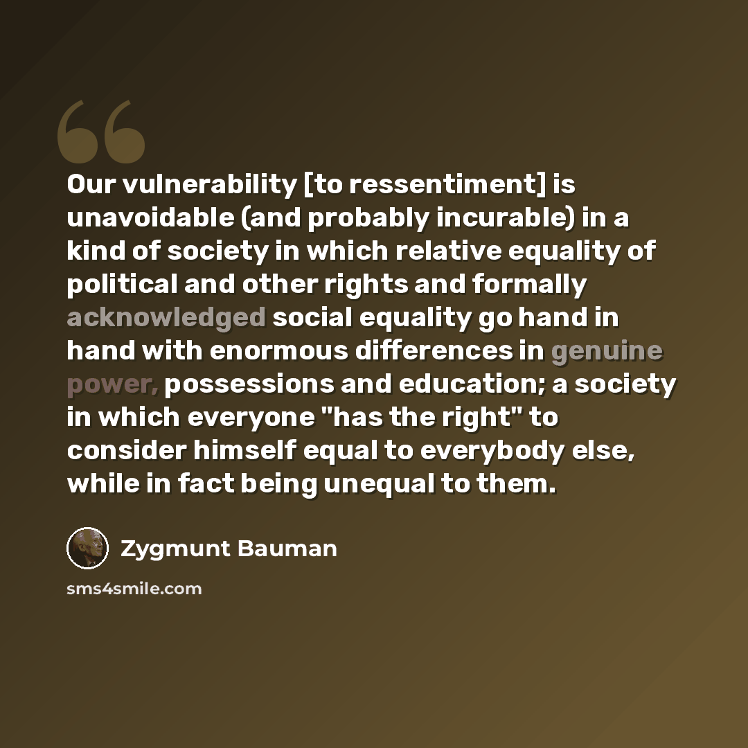 “Our vulnerability [to ressentiment] is unavoidable (and probably incurable) in a kind of society in which relative equality of political and other rights and formally acknowledged social equality go hand in hand with enormous differences in genuine power, possessions and education; a society in…” quote by Zygmunt Bauman