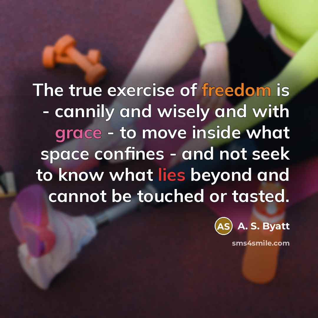“The true exercise of freedom is - cannily and wisely and with grace - to move inside what space confines - and not seek to know what lies beyond and cannot be touched or tasted.” quote by A. S. Byatt