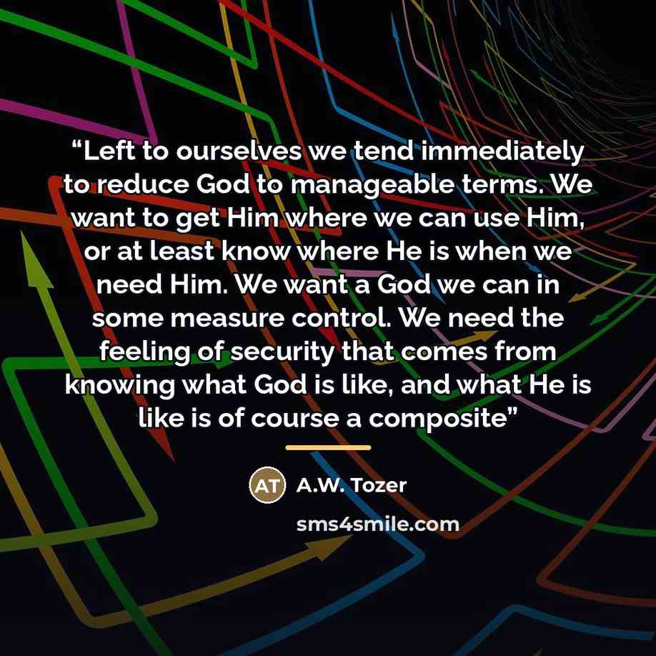 “Left to ourselves we tend immediately to reduce God to manageable terms. We want to get Him where we can use Him, or at least know where He is when we need Him. We want a God we can in some measure control. We need the feeling of security that comes from knowing what God is like, and what He is…” quote by A.W. Tozer