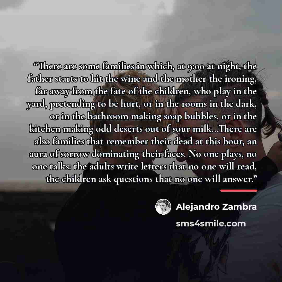 “There are some families in which, at 9:00 at night, the father starts to hit the wine and the mother the ironing, far away from the fate of the children, who play in the yard, pretending to be hurt, or in the rooms in the dark, or in the bathroom making soap bubbles, or in the kitchen making odd…” quote by Alejandro Zambra