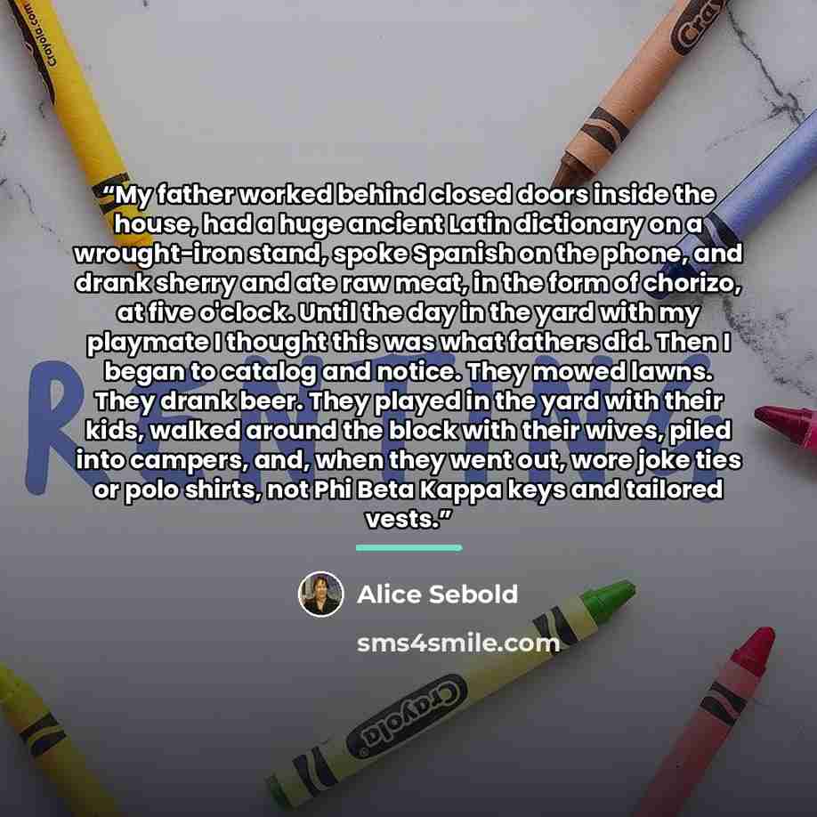 “My father worked behind closed doors inside the house, had a huge ancient Latin dictionary on a wrought-iron stand, spoke Spanish on the phone, and drank sherry and ate raw meat, in the form of chorizo, at five o'clock. Until the day in the yard with my playmate I thought this was what fathers…” quote by Alice Sebold
